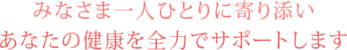 みなさま一人ひとりに寄り添い、あなたの健康を全力でサポートします